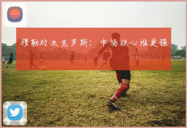 穆勒对决克罗斯：中场核心谁更强