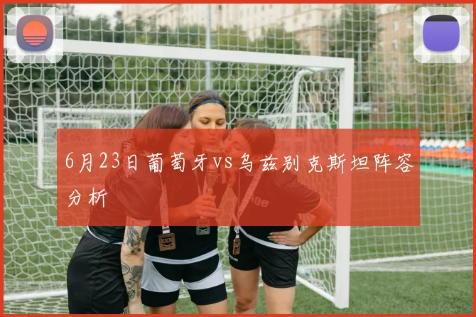 6月23日葡萄牙vs乌兹别克斯坦阵容分析