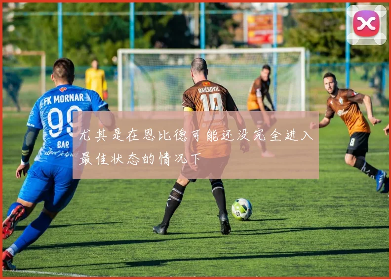 尤其是在恩比德可能还没完全进入最佳状态的情况下