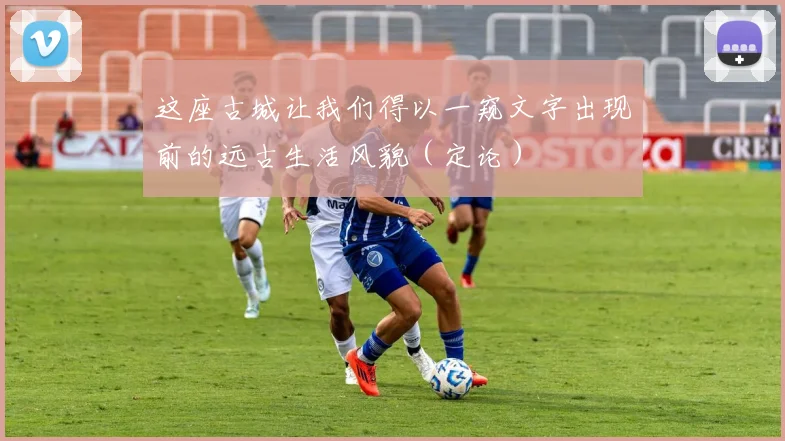 这座古城让我们得以一窥文字出现前的远古生活风貌（定论）