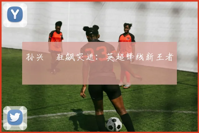 孙兴慜狂飙突进：英超锋线新王者