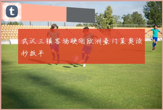 武汉三镇客场硬刚欧洲豪门莱奥读秒扳平
