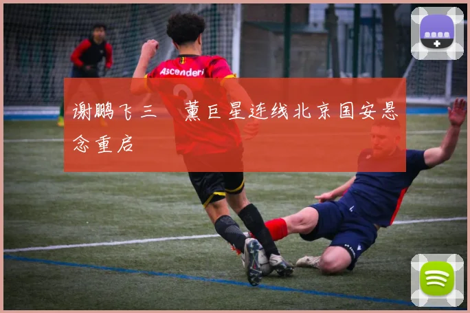 谢鹏飞三笘薰巨星连线北京国安悬念重启