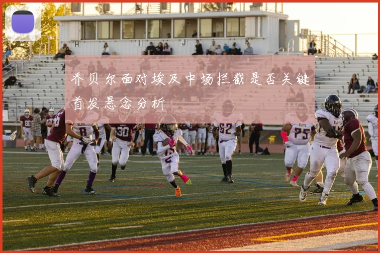 乔贝尔面对埃及中场拦截是否关键首发悬念分析
