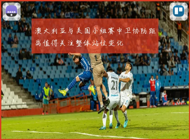 澳大利亚与美国小组赛中卫协防距离值得关注整体站位变化