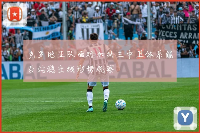 克罗地亚队面对加纳三中卫体系能否站稳出线形势观察