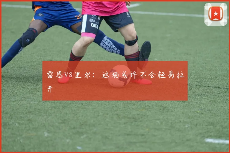 雷恩vs里尔：这场或许不会轻易拉开