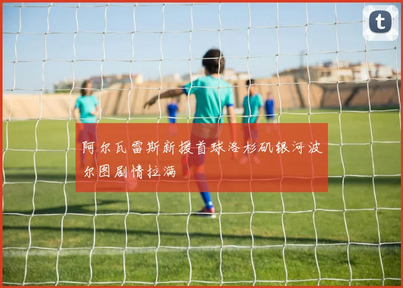 阿尔瓦雷斯新援首球洛杉矶银河波尔图剧情拉满