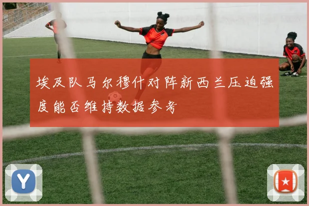 埃及队马尔穆什对阵新西兰压迫强度能否维持数据参考