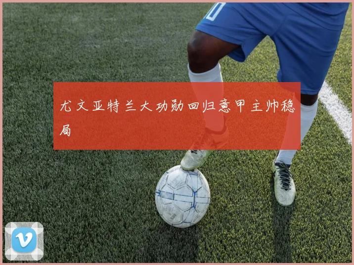 尤文亚特兰大功勋回归意甲主帅稳局