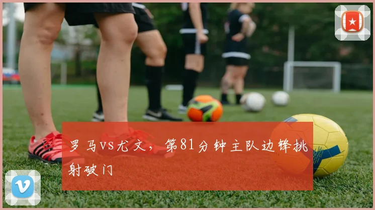 罗马vs尤文，第81分钟主队边锋挑射破门