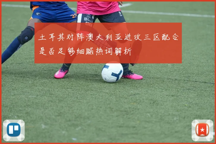 土耳其对阵澳大利亚进攻三区配合是否足够细腻热词解析