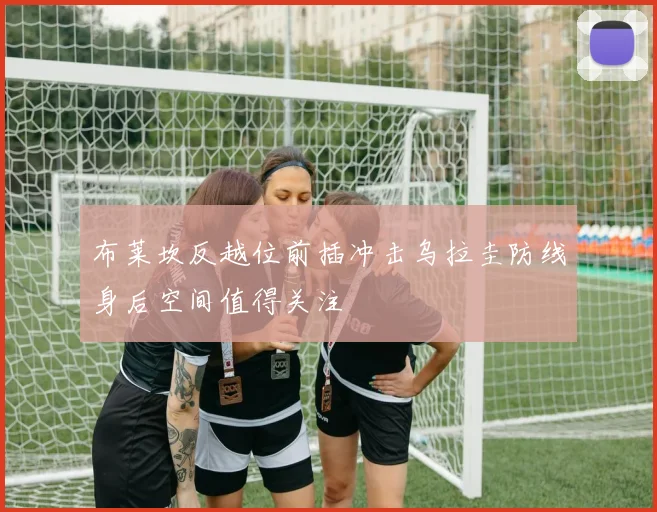 布莱坎反越位前插冲击乌拉圭防线身后空间值得关注