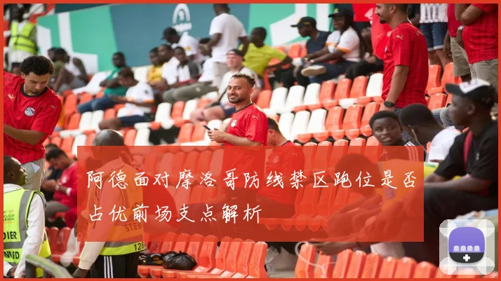 阿德面对摩洛哥防线禁区跑位是否占优前场支点解析