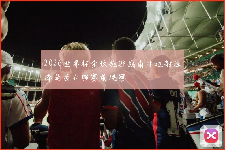 2026世界杯金玟哉迎战南非远射选择是否合理赛前观察