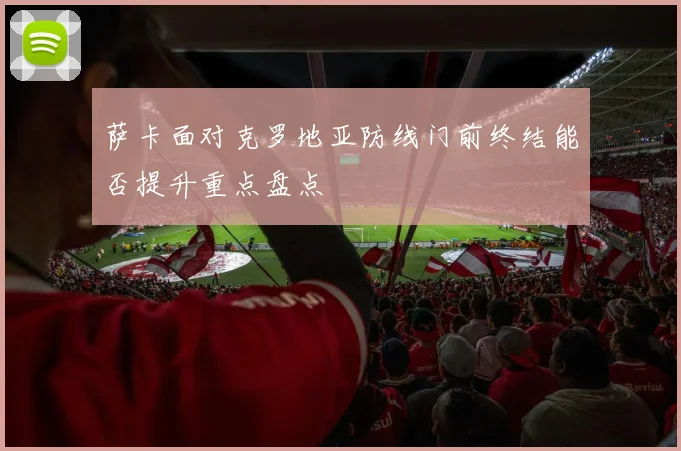 萨卡面对克罗地亚防线门前终结能否提升重点盘点