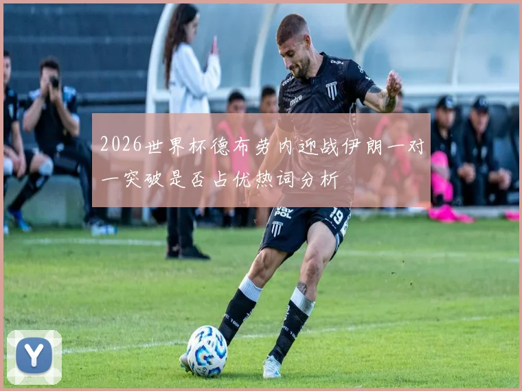 2026世界杯德布劳内迎战伊朗一对一突破是否占优热词分析