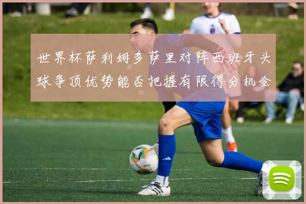 世界杯萨利姆多萨里对阵西班牙头球争顶优势能否把握有限得分机会
