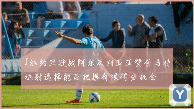 J组约旦迎战阿尔及利亚亚赞奈马特远射选择能否把握有限得分机会