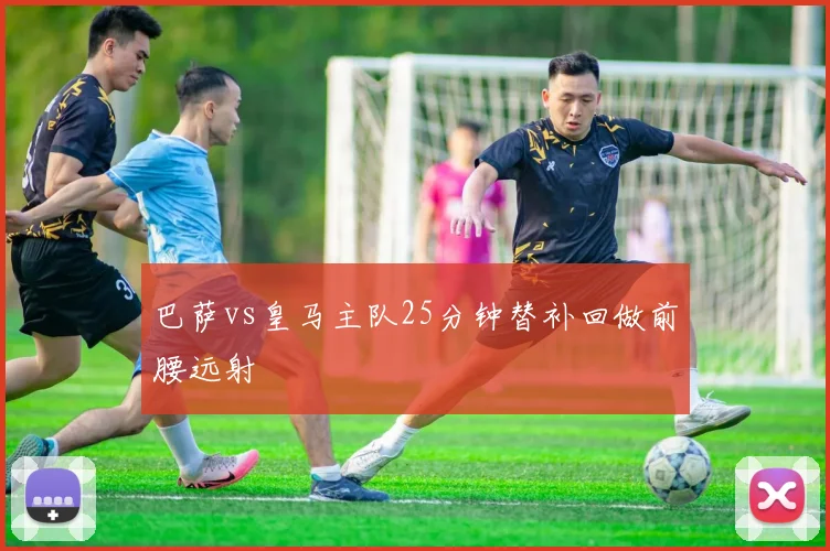 巴萨vs皇马主队25分钟替补回做前腰远射