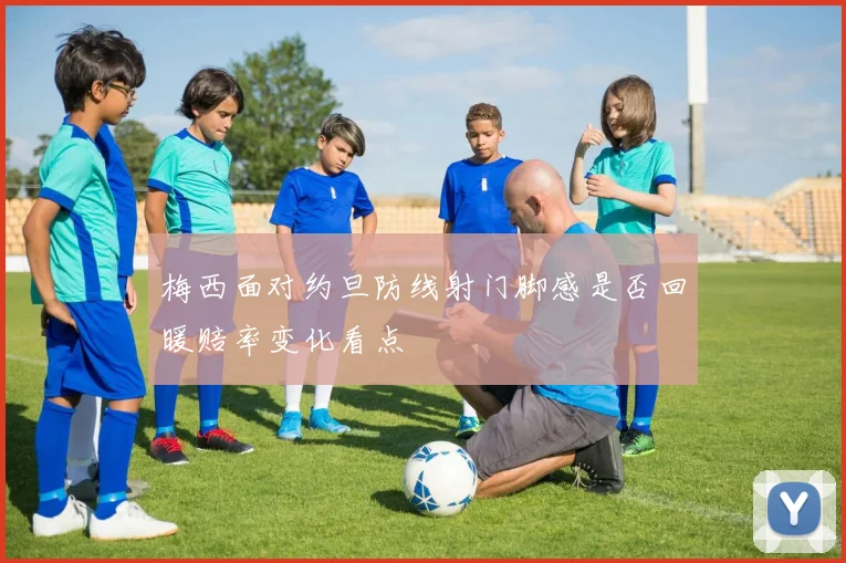 梅西面对约旦防线射门脚感是否回暖赔率变化看点