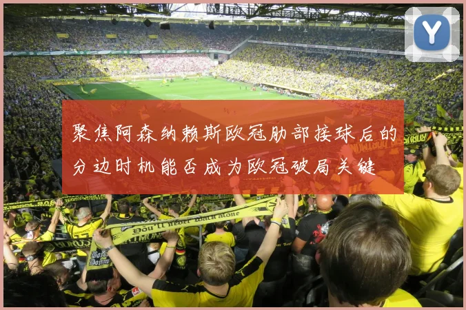 聚焦阿森纳赖斯欧冠肋部接球后的分边时机能否成为欧冠破局关键