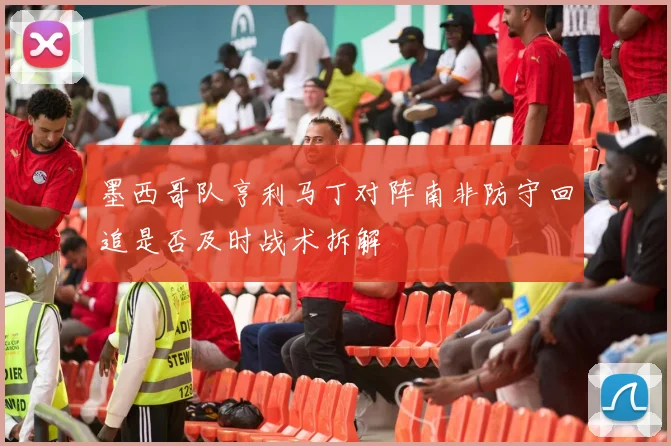 墨西哥队亨利马丁对阵南非防守回追是否及时战术拆解