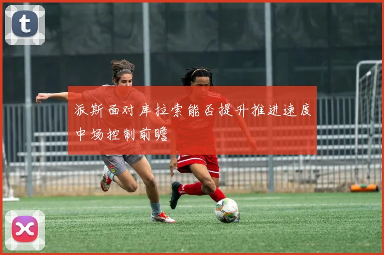 派斯面对库拉索能否提升推进速度中场控制前瞻