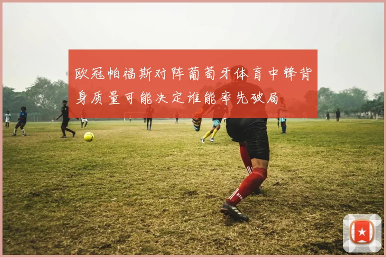 欧冠帕福斯对阵葡萄牙体育中锋背身质量可能决定谁能率先破局