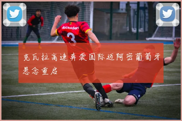 克瓦拉高速奔袭国际迈阿密葡萄牙悬念重启