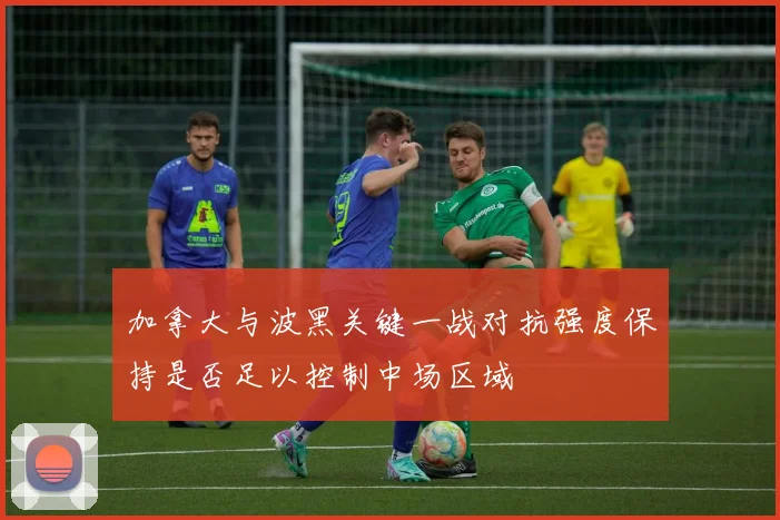 加拿大与波黑关键一战对抗强度保持是否足以控制中场区域