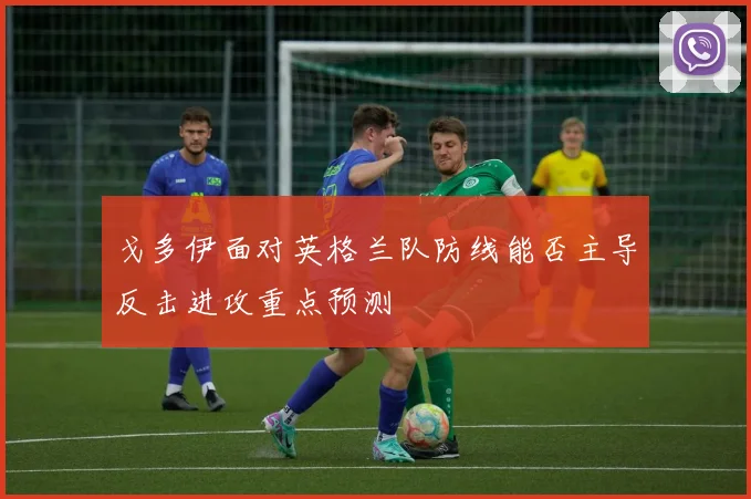 戈多伊面对英格兰队防线能否主导反击进攻重点预测