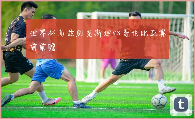 世界杯乌兹别克斯坦vs哥伦比亚赛前前瞻