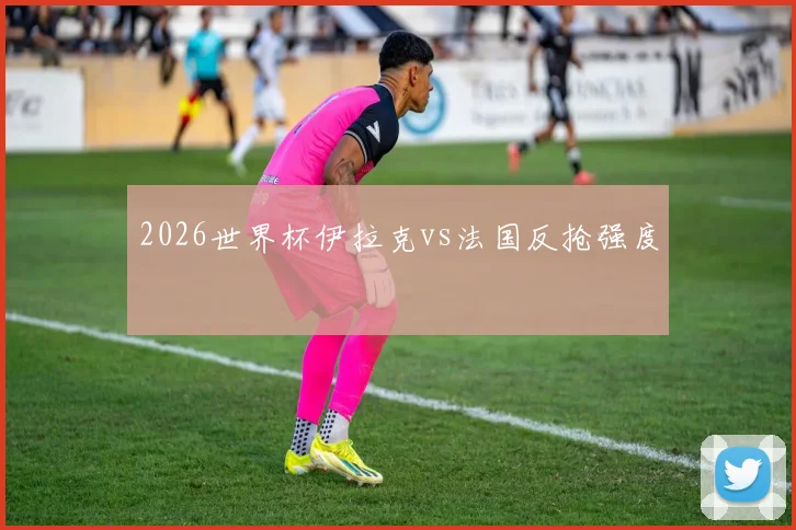 2026世界杯伊拉克vs法国反抢强度