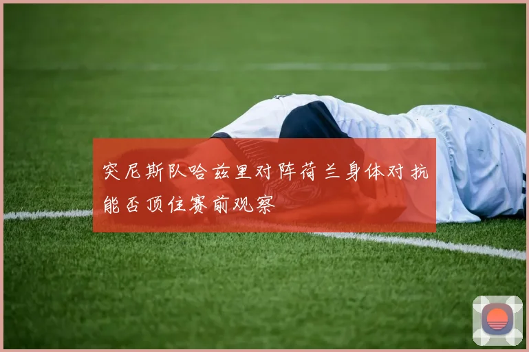突尼斯队哈兹里对阵荷兰身体对抗能否顶住赛前观察