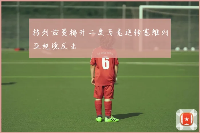 格列兹曼梅开二度马竞逆转塞维利亚绝境反击