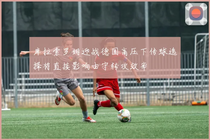库拉索罗姆迎战德国高压下传球选择将直接影响由守转攻效率