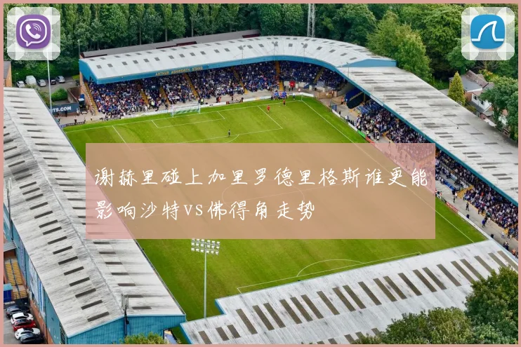 谢赫里碰上加里罗德里格斯谁更能影响沙特vs佛得角走势