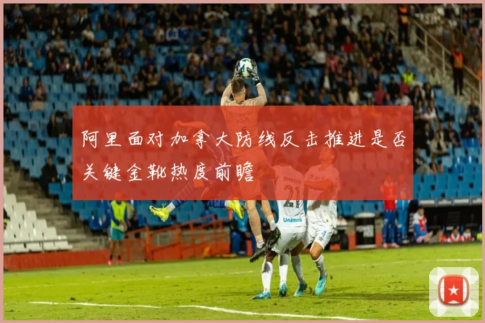 阿里面对加拿大防线反击推进是否关键金靴热度前瞻