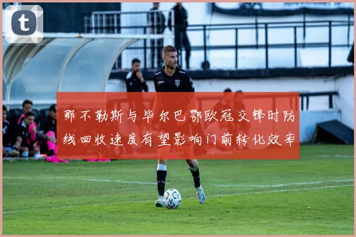 那不勒斯与毕尔巴鄂欧冠交锋时防线回收速度有望影响门前转化效率